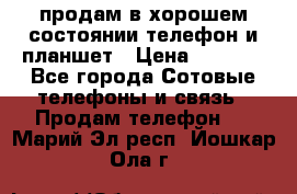 продам в хорошем состоянии телефон и планшет › Цена ­ 5 000 - Все города Сотовые телефоны и связь » Продам телефон   . Марий Эл респ.,Йошкар-Ола г.